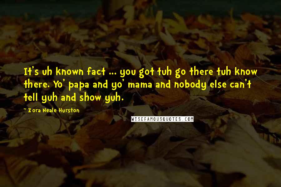 Zora Neale Hurston Quotes: It's uh known fact ... you got tuh go there tuh know there. Yo' papa and yo' mama and nobody else can't tell yuh and show yuh.