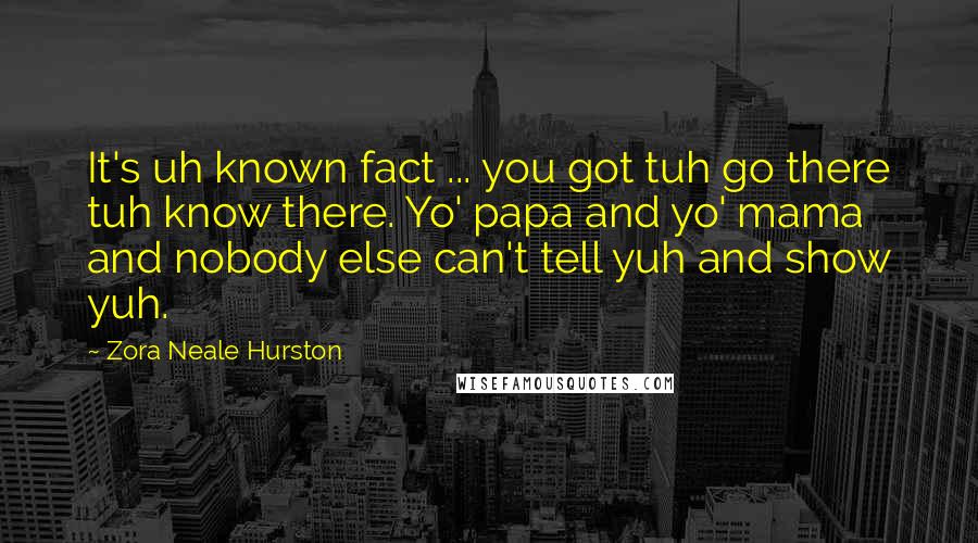 Zora Neale Hurston Quotes: It's uh known fact ... you got tuh go there tuh know there. Yo' papa and yo' mama and nobody else can't tell yuh and show yuh.