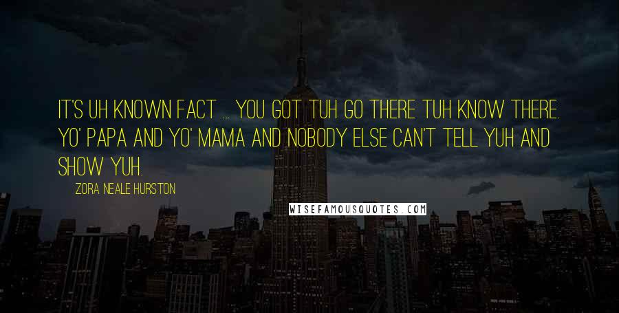 Zora Neale Hurston Quotes: It's uh known fact ... you got tuh go there tuh know there. Yo' papa and yo' mama and nobody else can't tell yuh and show yuh.