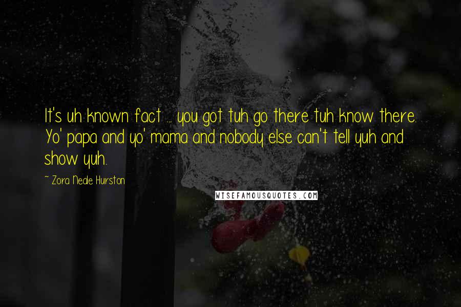 Zora Neale Hurston Quotes: It's uh known fact ... you got tuh go there tuh know there. Yo' papa and yo' mama and nobody else can't tell yuh and show yuh.