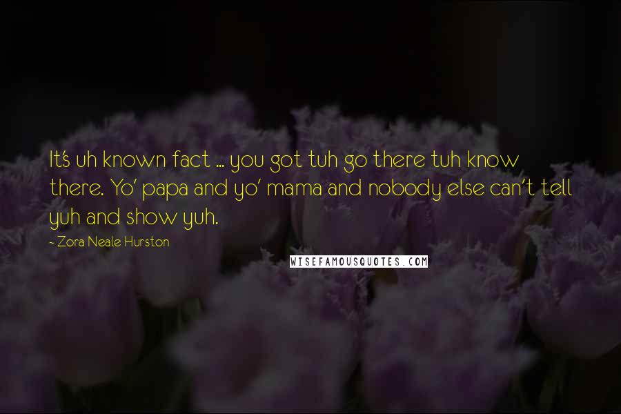 Zora Neale Hurston Quotes: It's uh known fact ... you got tuh go there tuh know there. Yo' papa and yo' mama and nobody else can't tell yuh and show yuh.