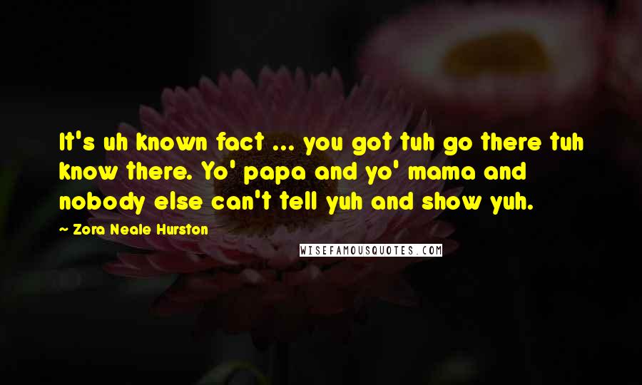 Zora Neale Hurston Quotes: It's uh known fact ... you got tuh go there tuh know there. Yo' papa and yo' mama and nobody else can't tell yuh and show yuh.