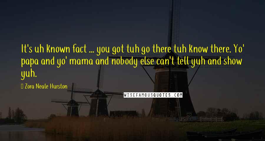 Zora Neale Hurston Quotes: It's uh known fact ... you got tuh go there tuh know there. Yo' papa and yo' mama and nobody else can't tell yuh and show yuh.