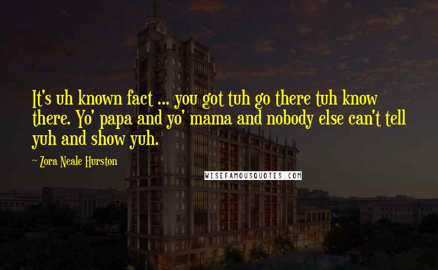 Zora Neale Hurston Quotes: It's uh known fact ... you got tuh go there tuh know there. Yo' papa and yo' mama and nobody else can't tell yuh and show yuh.