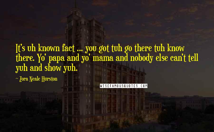 Zora Neale Hurston Quotes: It's uh known fact ... you got tuh go there tuh know there. Yo' papa and yo' mama and nobody else can't tell yuh and show yuh.