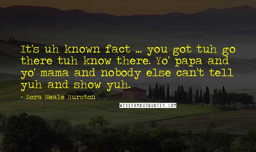 Zora Neale Hurston Quotes: It's uh known fact ... you got tuh go there tuh know there. Yo' papa and yo' mama and nobody else can't tell yuh and show yuh.