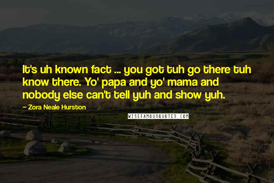 Zora Neale Hurston Quotes: It's uh known fact ... you got tuh go there tuh know there. Yo' papa and yo' mama and nobody else can't tell yuh and show yuh.