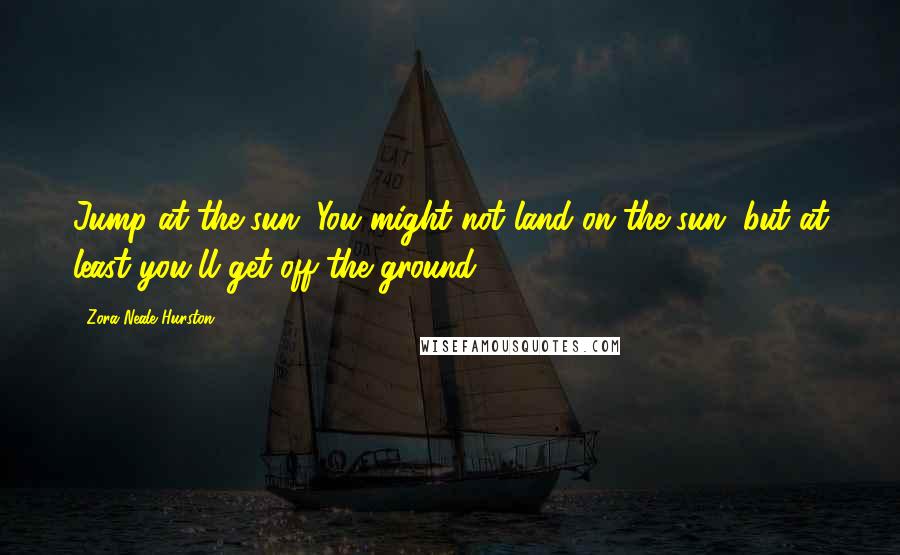 Zora Neale Hurston Quotes: Jump at the sun. You might not land on the sun, but at least you'll get off the ground.