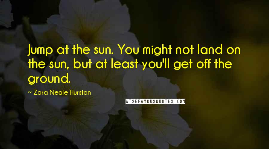 Zora Neale Hurston Quotes: Jump at the sun. You might not land on the sun, but at least you'll get off the ground.