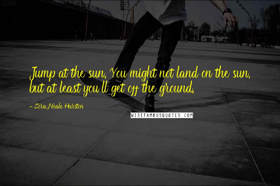 Zora Neale Hurston Quotes: Jump at the sun. You might not land on the sun, but at least you'll get off the ground.