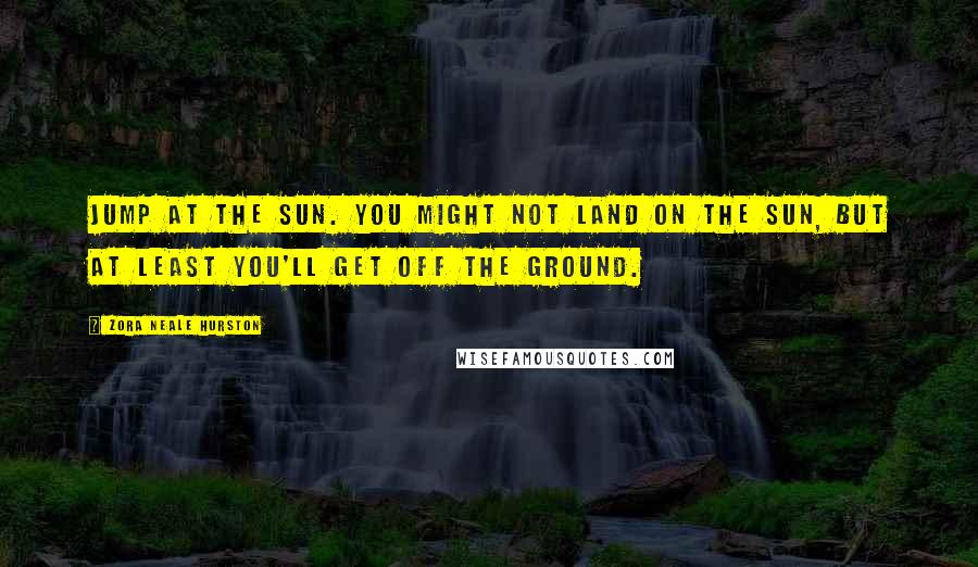 Zora Neale Hurston Quotes: Jump at the sun. You might not land on the sun, but at least you'll get off the ground.