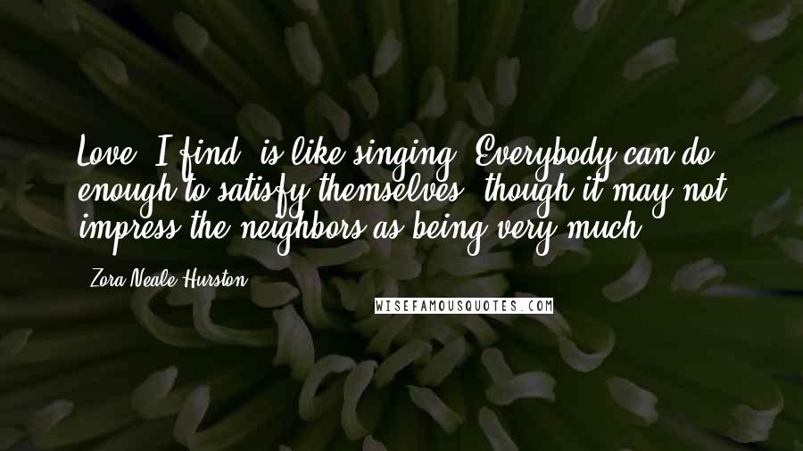 Zora Neale Hurston Quotes: Love, I find, is like singing. Everybody can do enough to satisfy themselves, though it may not impress the neighbors as being very much.