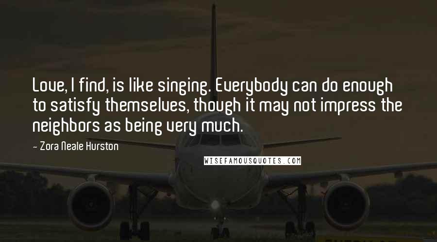 Zora Neale Hurston Quotes: Love, I find, is like singing. Everybody can do enough to satisfy themselves, though it may not impress the neighbors as being very much.