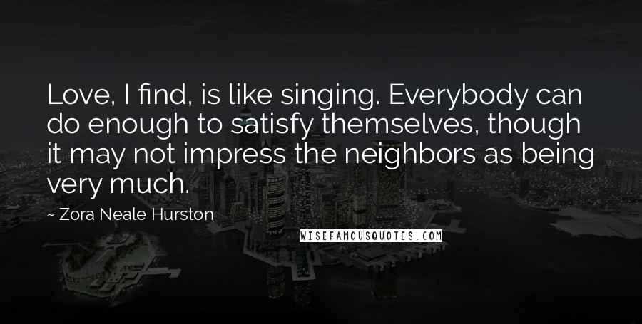 Zora Neale Hurston Quotes: Love, I find, is like singing. Everybody can do enough to satisfy themselves, though it may not impress the neighbors as being very much.