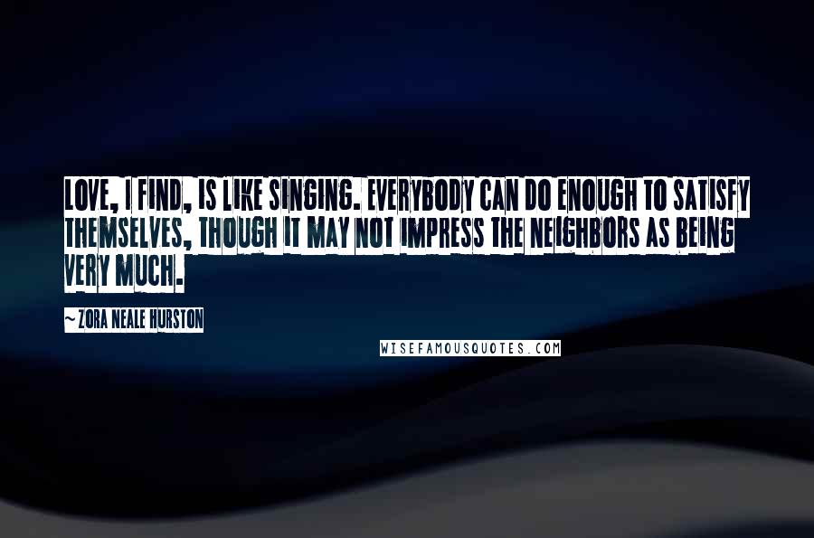 Zora Neale Hurston Quotes: Love, I find, is like singing. Everybody can do enough to satisfy themselves, though it may not impress the neighbors as being very much.