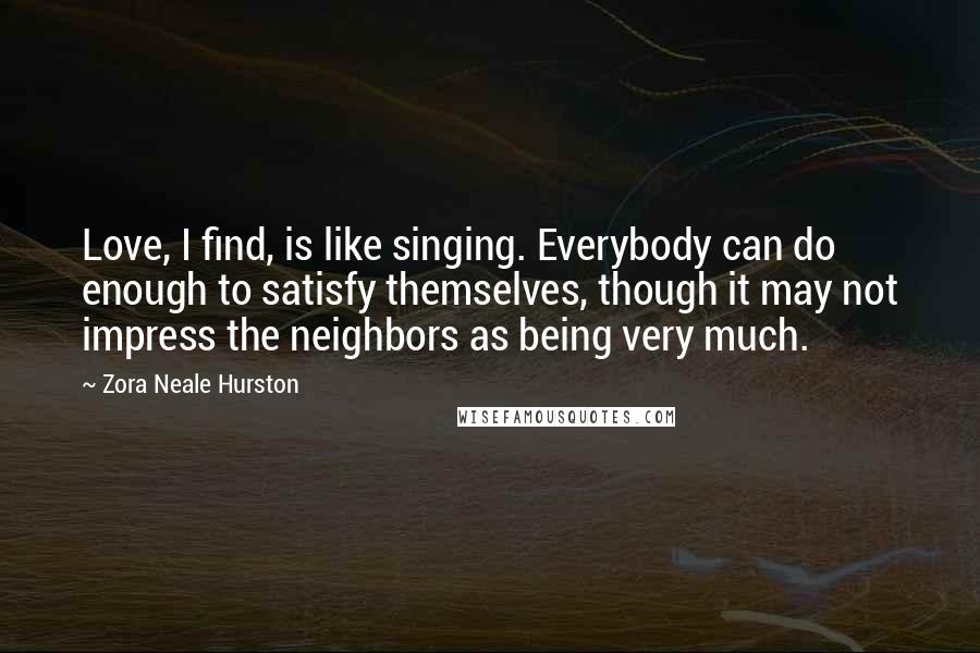 Zora Neale Hurston Quotes: Love, I find, is like singing. Everybody can do enough to satisfy themselves, though it may not impress the neighbors as being very much.