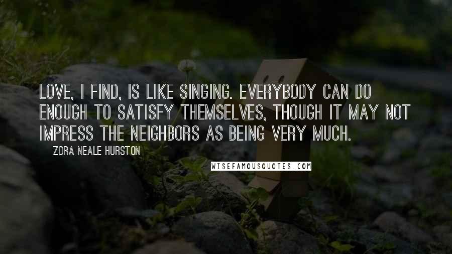 Zora Neale Hurston Quotes: Love, I find, is like singing. Everybody can do enough to satisfy themselves, though it may not impress the neighbors as being very much.