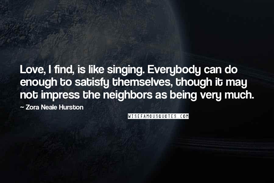 Zora Neale Hurston Quotes: Love, I find, is like singing. Everybody can do enough to satisfy themselves, though it may not impress the neighbors as being very much.