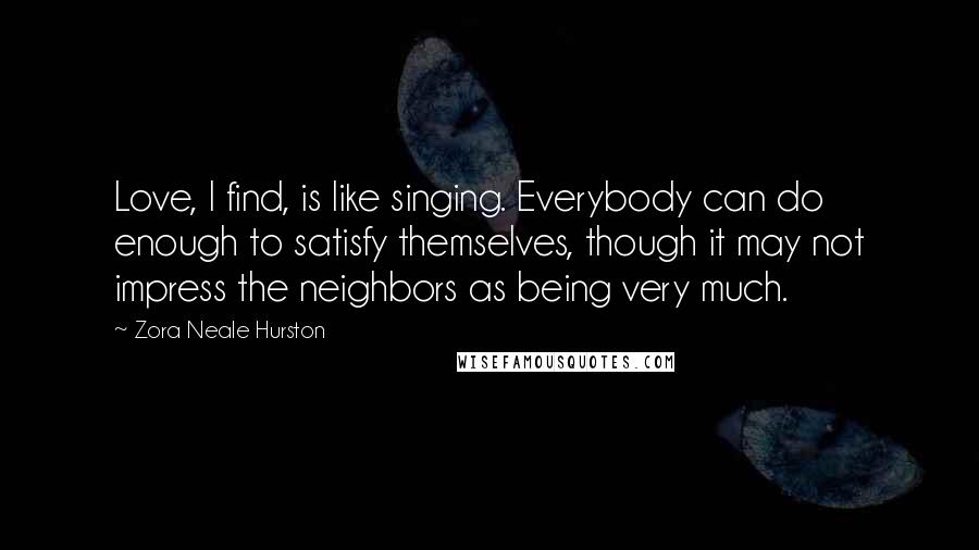 Zora Neale Hurston Quotes: Love, I find, is like singing. Everybody can do enough to satisfy themselves, though it may not impress the neighbors as being very much.