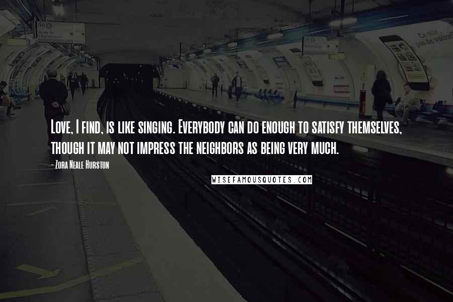 Zora Neale Hurston Quotes: Love, I find, is like singing. Everybody can do enough to satisfy themselves, though it may not impress the neighbors as being very much.