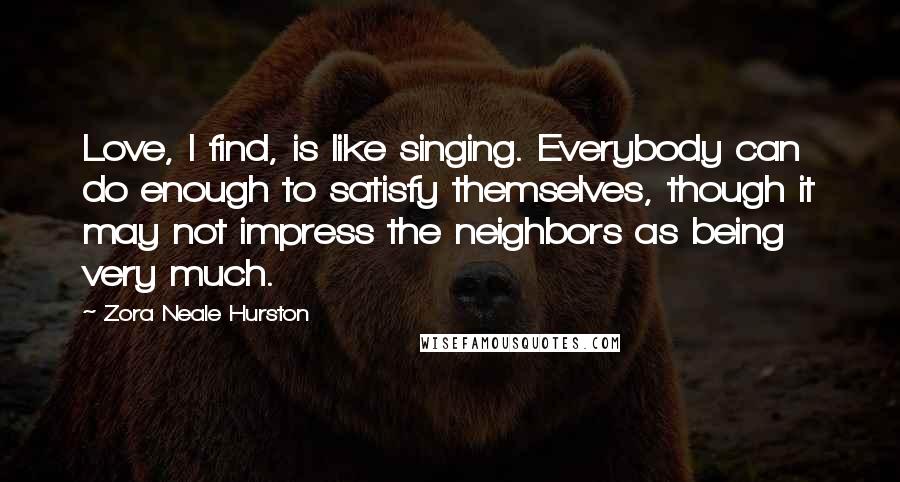 Zora Neale Hurston Quotes: Love, I find, is like singing. Everybody can do enough to satisfy themselves, though it may not impress the neighbors as being very much.