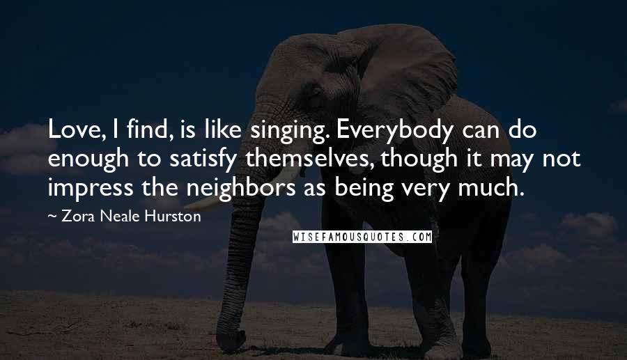 Zora Neale Hurston Quotes: Love, I find, is like singing. Everybody can do enough to satisfy themselves, though it may not impress the neighbors as being very much.