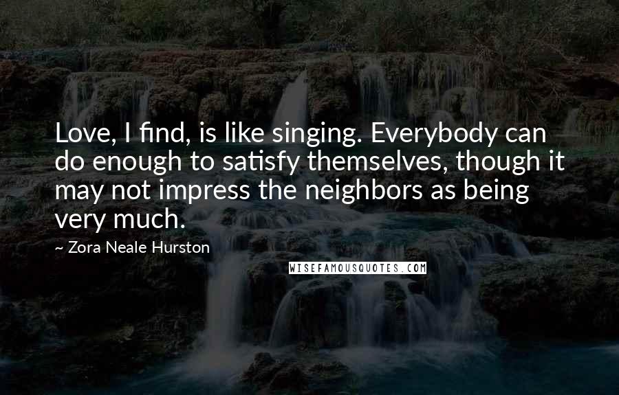 Zora Neale Hurston Quotes: Love, I find, is like singing. Everybody can do enough to satisfy themselves, though it may not impress the neighbors as being very much.
