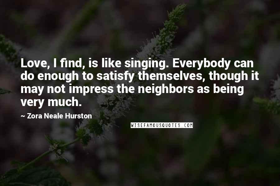 Zora Neale Hurston Quotes: Love, I find, is like singing. Everybody can do enough to satisfy themselves, though it may not impress the neighbors as being very much.