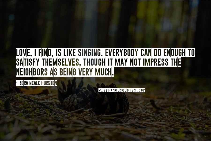 Zora Neale Hurston Quotes: Love, I find, is like singing. Everybody can do enough to satisfy themselves, though it may not impress the neighbors as being very much.