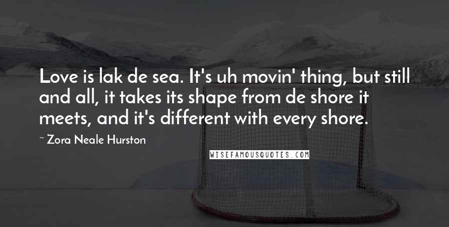 Zora Neale Hurston Quotes: Love is lak de sea. It's uh movin' thing, but still and all, it takes its shape from de shore it meets, and it's different with every shore.
