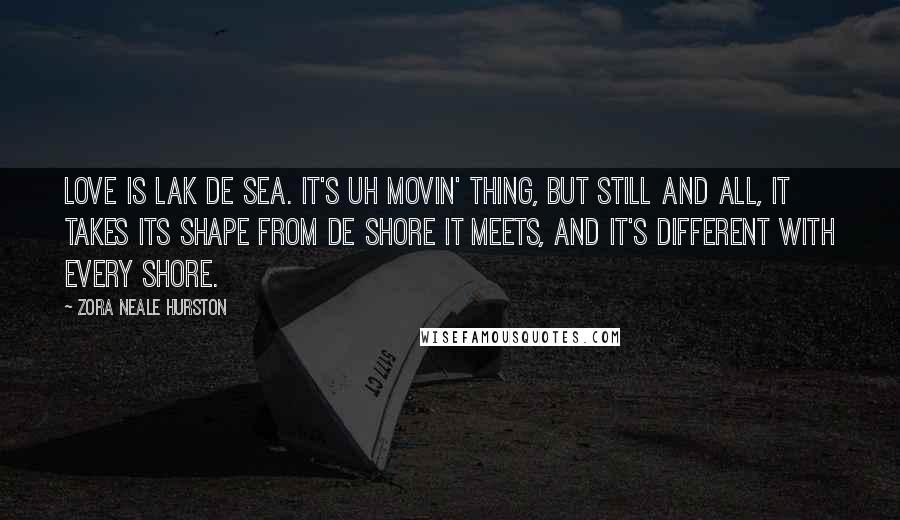 Zora Neale Hurston Quotes: Love is lak de sea. It's uh movin' thing, but still and all, it takes its shape from de shore it meets, and it's different with every shore.