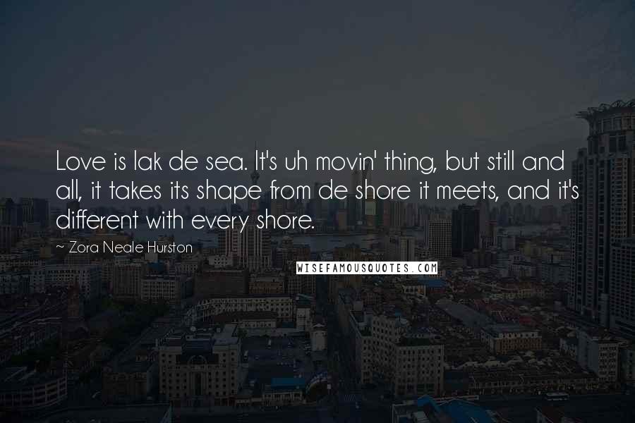 Zora Neale Hurston Quotes: Love is lak de sea. It's uh movin' thing, but still and all, it takes its shape from de shore it meets, and it's different with every shore.