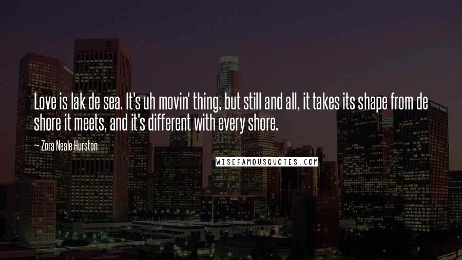 Zora Neale Hurston Quotes: Love is lak de sea. It's uh movin' thing, but still and all, it takes its shape from de shore it meets, and it's different with every shore.