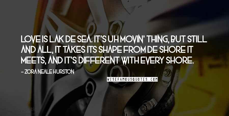Zora Neale Hurston Quotes: Love is lak de sea. It's uh movin' thing, but still and all, it takes its shape from de shore it meets, and it's different with every shore.