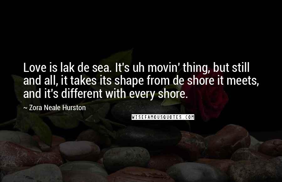 Zora Neale Hurston Quotes: Love is lak de sea. It's uh movin' thing, but still and all, it takes its shape from de shore it meets, and it's different with every shore.