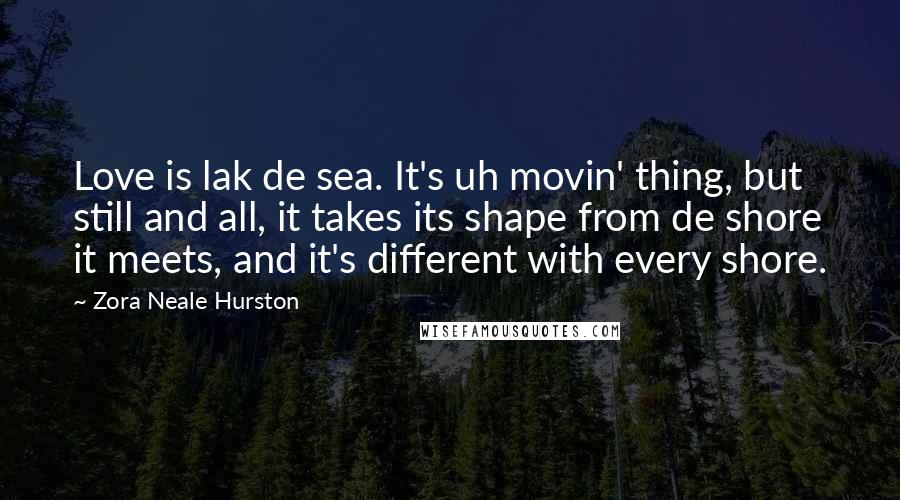 Zora Neale Hurston Quotes: Love is lak de sea. It's uh movin' thing, but still and all, it takes its shape from de shore it meets, and it's different with every shore.