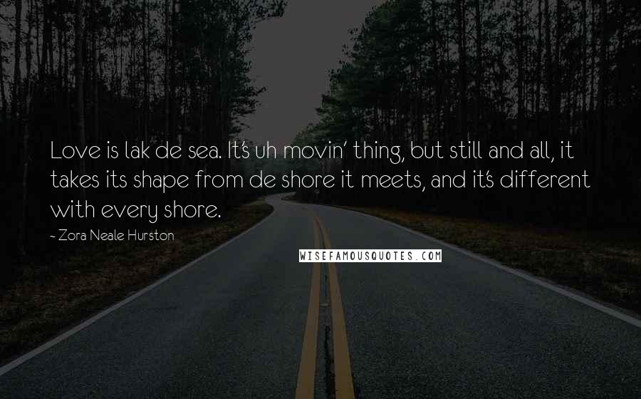 Zora Neale Hurston Quotes: Love is lak de sea. It's uh movin' thing, but still and all, it takes its shape from de shore it meets, and it's different with every shore.