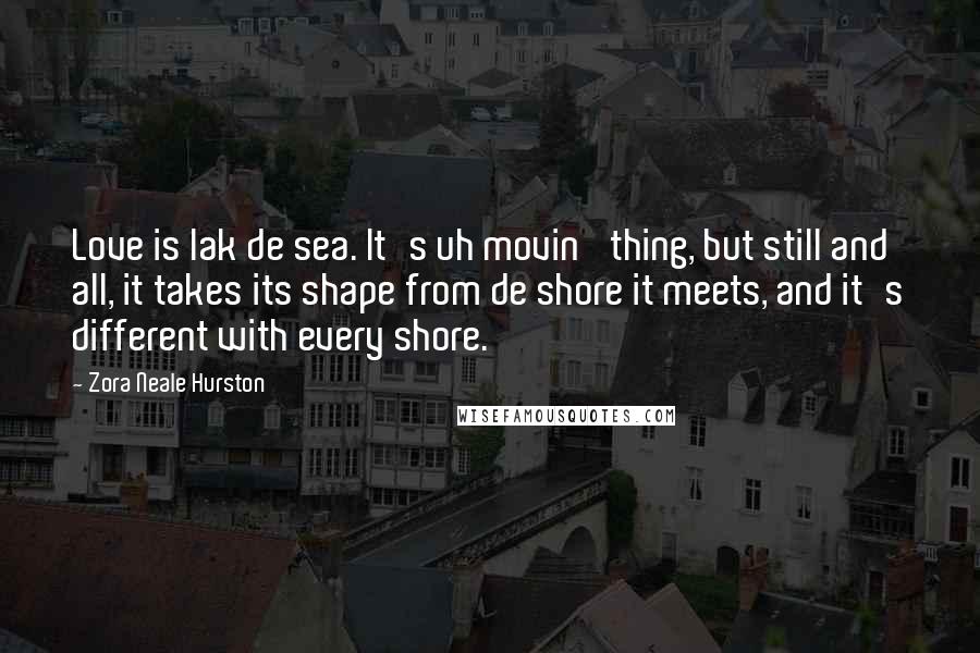 Zora Neale Hurston Quotes: Love is lak de sea. It's uh movin' thing, but still and all, it takes its shape from de shore it meets, and it's different with every shore.