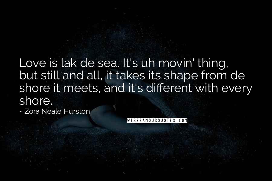 Zora Neale Hurston Quotes: Love is lak de sea. It's uh movin' thing, but still and all, it takes its shape from de shore it meets, and it's different with every shore.