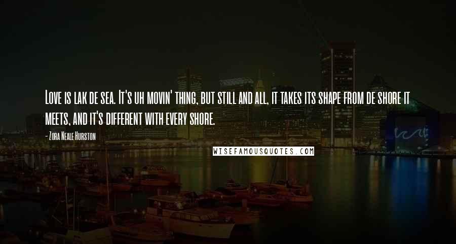 Zora Neale Hurston Quotes: Love is lak de sea. It's uh movin' thing, but still and all, it takes its shape from de shore it meets, and it's different with every shore.