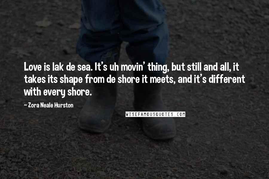 Zora Neale Hurston Quotes: Love is lak de sea. It's uh movin' thing, but still and all, it takes its shape from de shore it meets, and it's different with every shore.