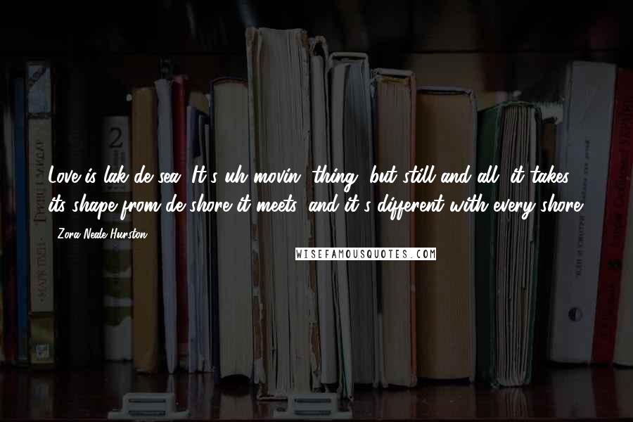 Zora Neale Hurston Quotes: Love is lak de sea. It's uh movin' thing, but still and all, it takes its shape from de shore it meets, and it's different with every shore.