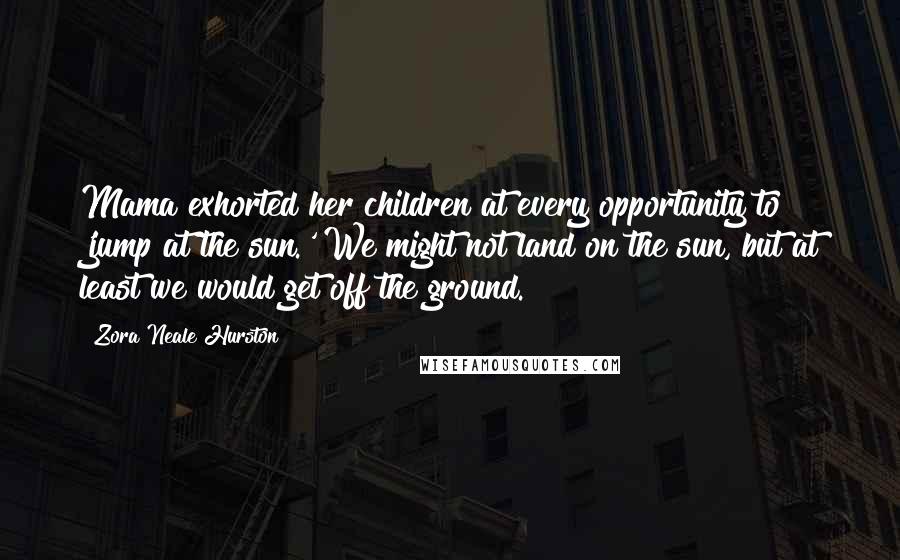 Zora Neale Hurston Quotes: Mama exhorted her children at every opportunity to 'jump at the sun.' We might not land on the sun, but at least we would get off the ground.