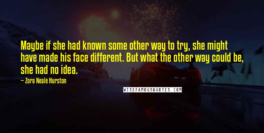 Zora Neale Hurston Quotes: Maybe if she had known some other way to try, she might have made his face different. But what the other way could be, she had no idea.