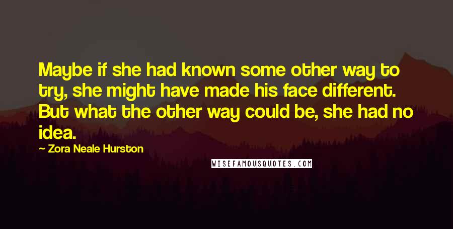 Zora Neale Hurston Quotes: Maybe if she had known some other way to try, she might have made his face different. But what the other way could be, she had no idea.