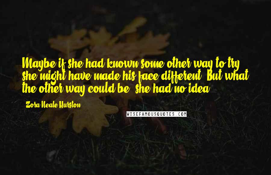 Zora Neale Hurston Quotes: Maybe if she had known some other way to try, she might have made his face different. But what the other way could be, she had no idea.