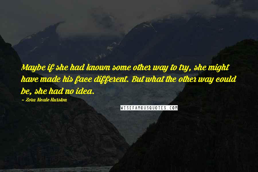 Zora Neale Hurston Quotes: Maybe if she had known some other way to try, she might have made his face different. But what the other way could be, she had no idea.