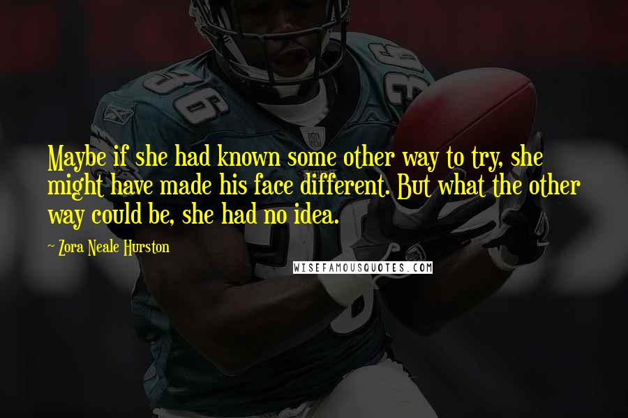 Zora Neale Hurston Quotes: Maybe if she had known some other way to try, she might have made his face different. But what the other way could be, she had no idea.