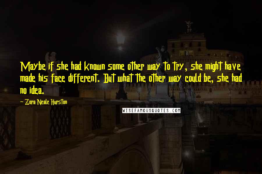 Zora Neale Hurston Quotes: Maybe if she had known some other way to try, she might have made his face different. But what the other way could be, she had no idea.