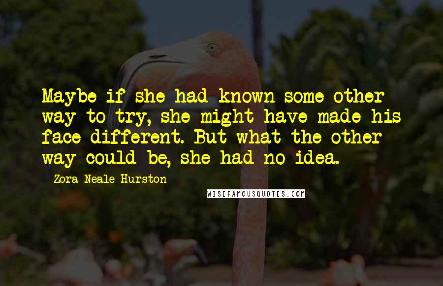 Zora Neale Hurston Quotes: Maybe if she had known some other way to try, she might have made his face different. But what the other way could be, she had no idea.